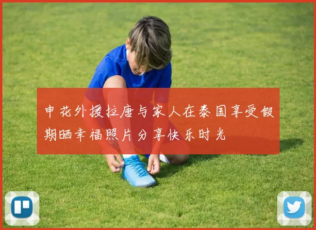 申花外援拉唐与家人在泰国享受假期晒幸福照片分享快乐时光