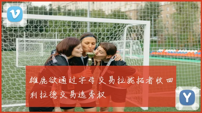 雄鹿欲通过字母交易拉拢拓者收回利拉德交易选秀权