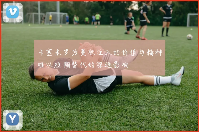 卡塞米罗为曼联注入的价值与精神难以短期替代的深远影响