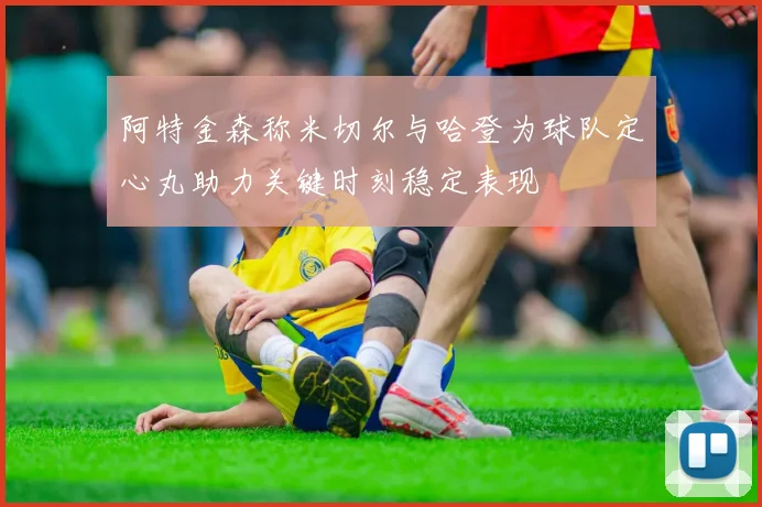 阿特金森称米切尔与哈登为球队定心丸助力关键时刻稳定表现