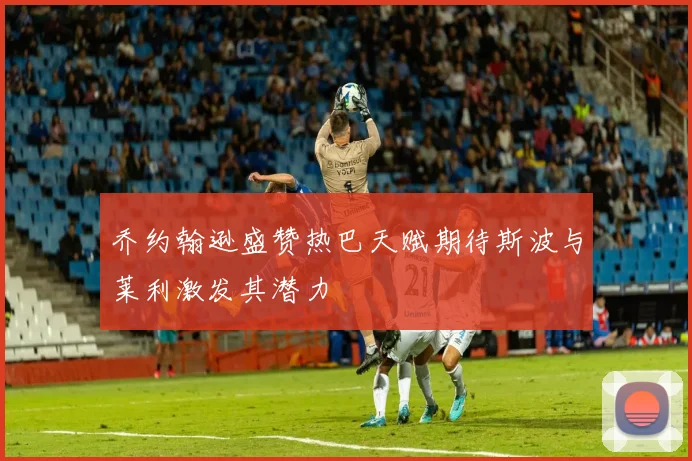 乔约翰逊盛赞热巴天赋期待斯波与莱利激发其潜力