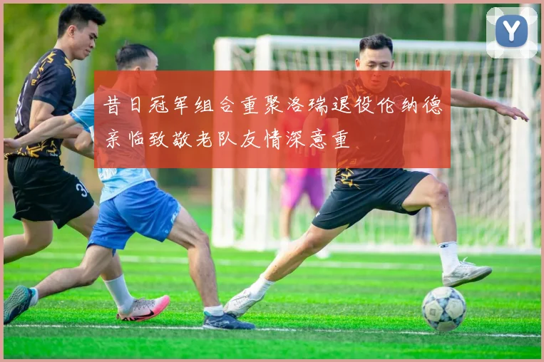 昔日冠军组合重聚洛瑞退役伦纳德亲临致敬老队友情深意重