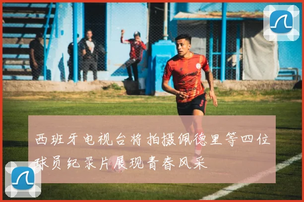 西班牙电视台将拍摄佩德里等四位球员纪录片展现青春风采
