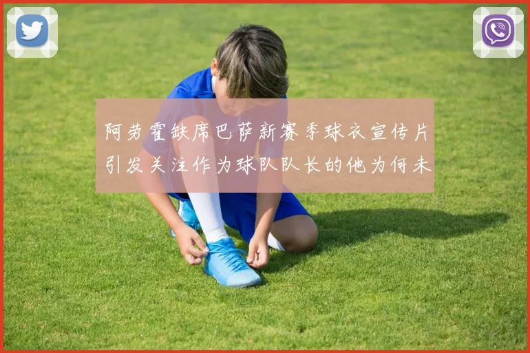 阿劳霍缺席巴萨新赛季球衣宣传片引发关注作为球队队长的他为何未现身
