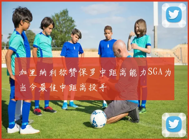加里纳利称赞保罗中距离能力SGA为当今最佳中距离投手