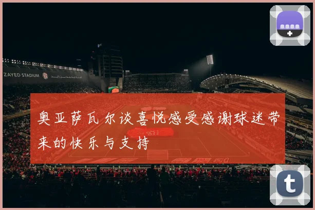 奥亚萨瓦尔谈喜悦感受感谢球迷带来的快乐与支持