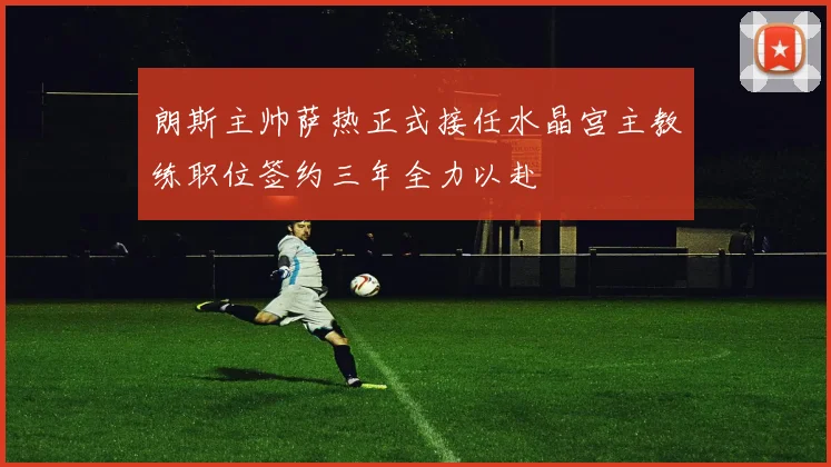 朗斯主帅萨热正式接任水晶宫主教练职位签约三年全力以赴