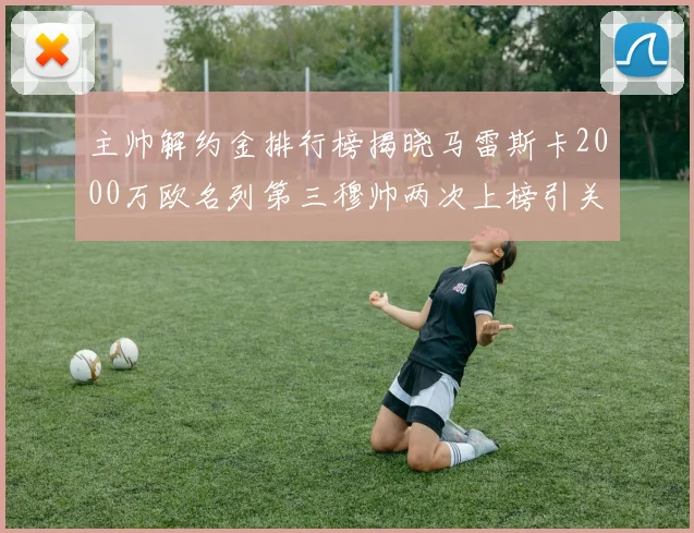 主帅解约金排行榜揭晓马雷斯卡2000万欧名列第三穆帅两次上榜引关注