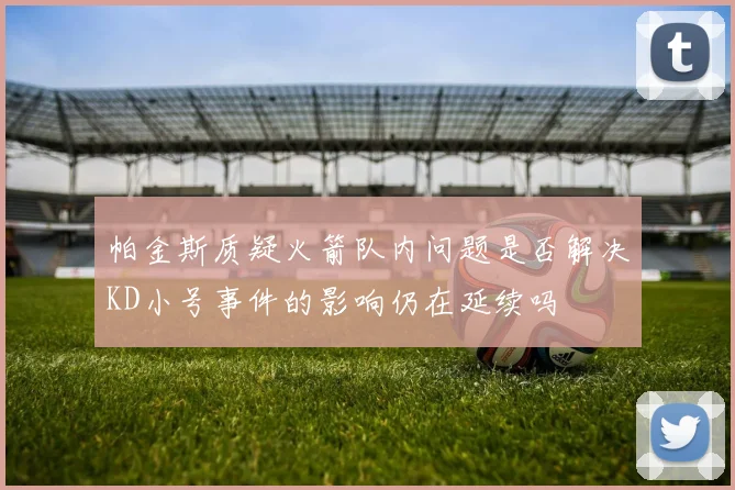 帕金斯质疑火箭队内问题是否解决KD小号事件的影响仍在延续吗