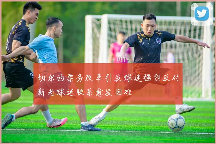 切尔西票务改革引发球迷强烈反对新老球迷联系愈发困难