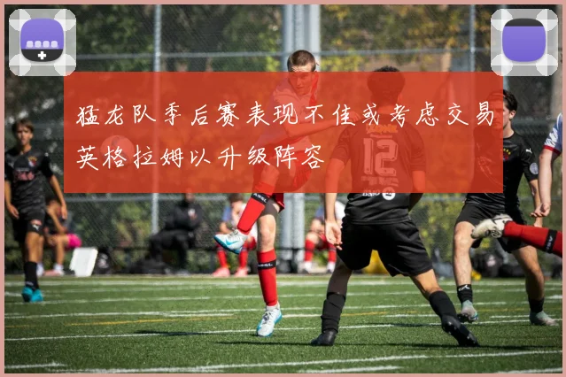 猛龙队季后赛表现不佳或考虑交易英格拉姆以升级阵容