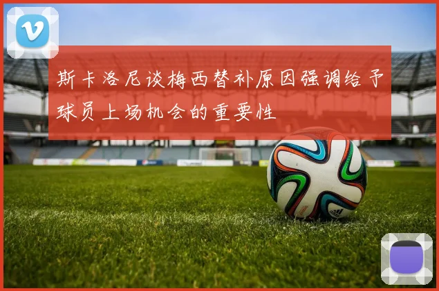斯卡洛尼谈梅西替补原因强调给予球员上场机会的重要性