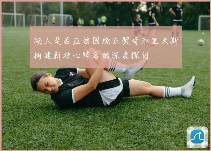 湖人是否应该围绕东契奇和里夫斯构建新核心阵容的深度探讨