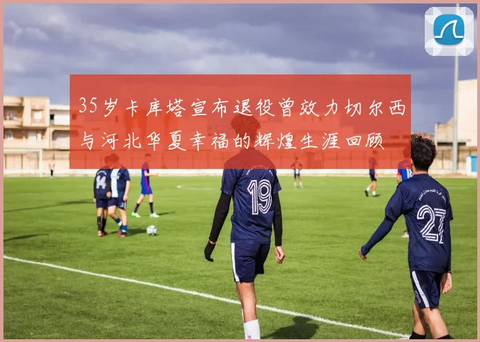 35岁卡库塔宣布退役曾效力切尔西与河北华夏幸福的辉煌生涯回顾