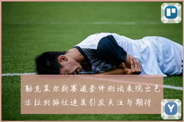 勒克莱尔新赛道套件测试表现出色法拉利排位速度引发关注与期待