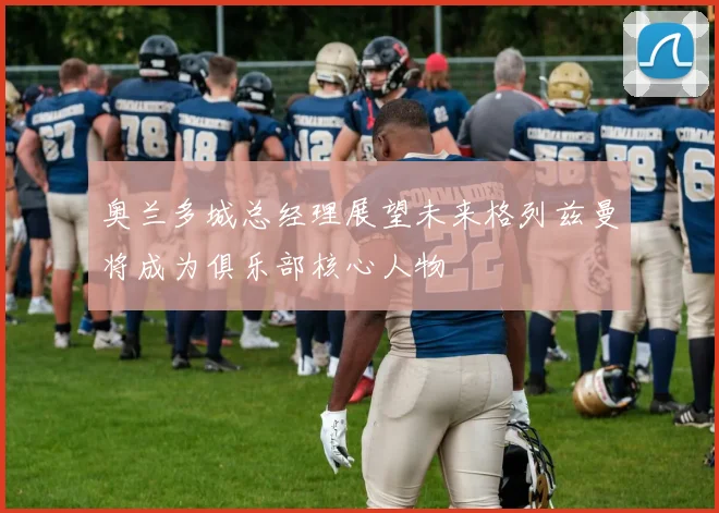 奥兰多城总经理展望未来格列兹曼将成为俱乐部核心人物