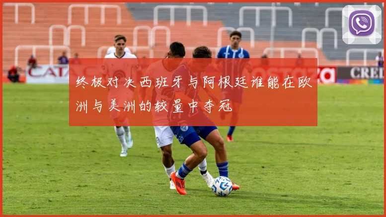 终极对决西班牙与阿根廷谁能在欧洲与美洲的较量中夺冠
