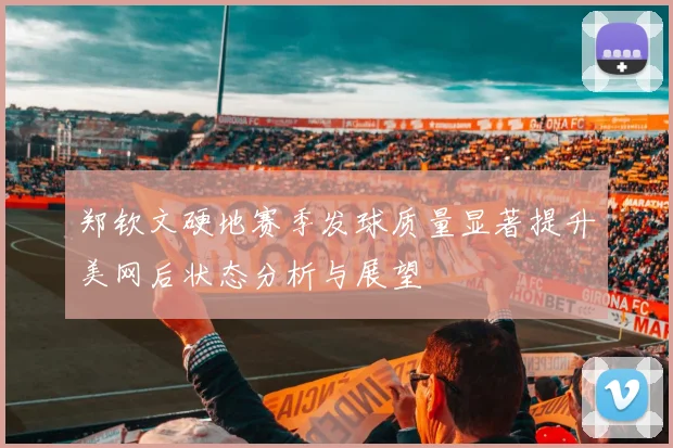 郑钦文硬地赛季发球质量显著提升美网后状态分析与展望