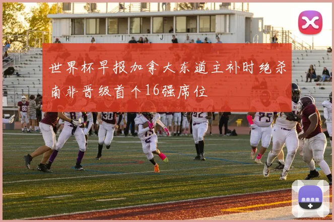 世界杯早报加拿大东道主补时绝杀南非晋级首个16强席位