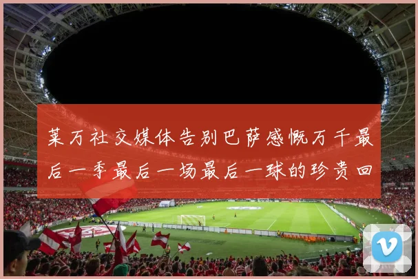 莱万社交媒体告别巴萨感慨万千最后一季最后一场最后一球的珍贵回忆