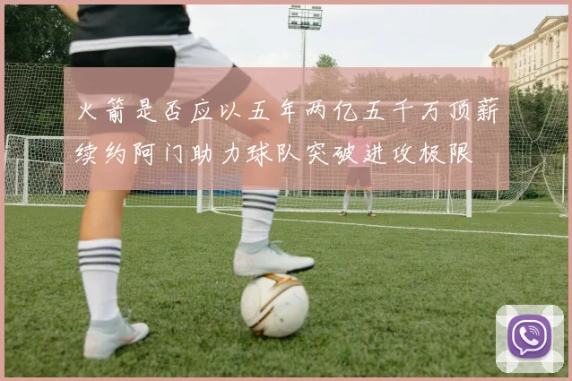 火箭是否应以五年两亿五千万顶薪续约阿门助力球队突破进攻极限