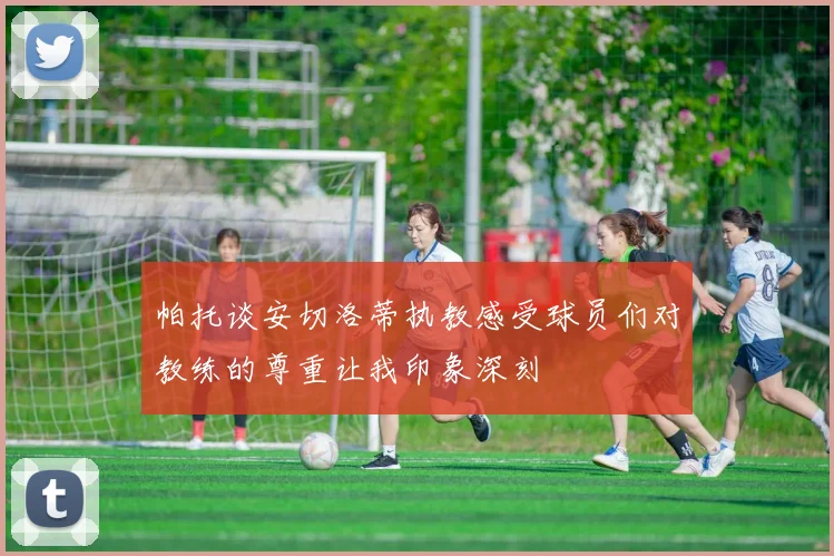 帕托谈安切洛蒂执教感受球员们对教练的尊重让我印象深刻