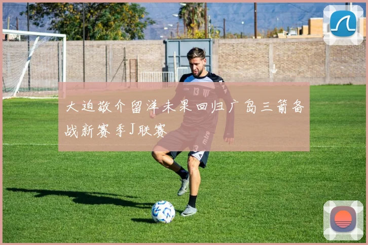 大迫敬介留洋未果回归广岛三箭备战新赛季J联赛