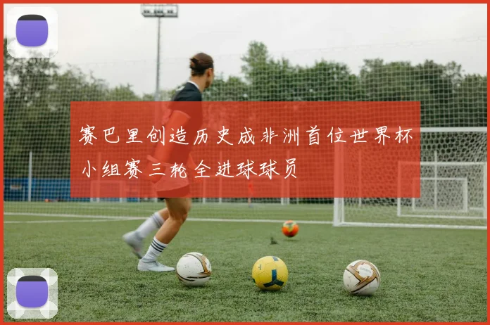 赛巴里创造历史成非洲首位世界杯小组赛三轮全进球球员