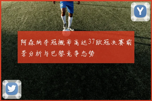 阿森纳夺冠概率高达37欧冠决赛前景分析与巴黎竞争态势