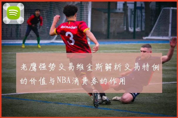老鹰强势交易维金斯解析交易特例的价值与NBA消费券的作用