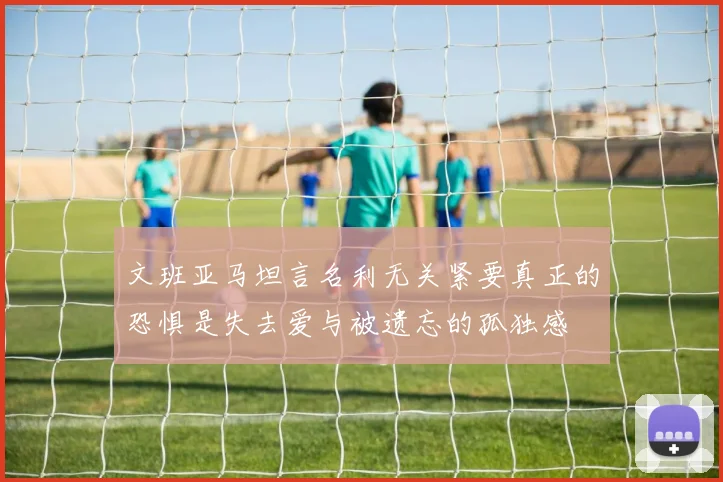 文班亚马坦言名利无关紧要真正的恐惧是失去爱与被遗忘的孤独感