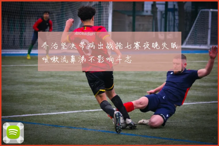 乔治坚决带病出战抢七赛夜晚失眠咳嗽流鼻涕不影响斗志