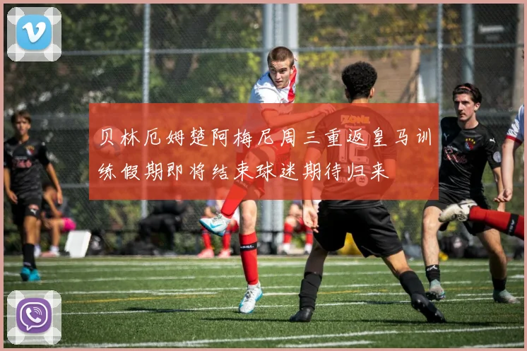 贝林厄姆楚阿梅尼周三重返皇马训练假期即将结束球迷期待归来