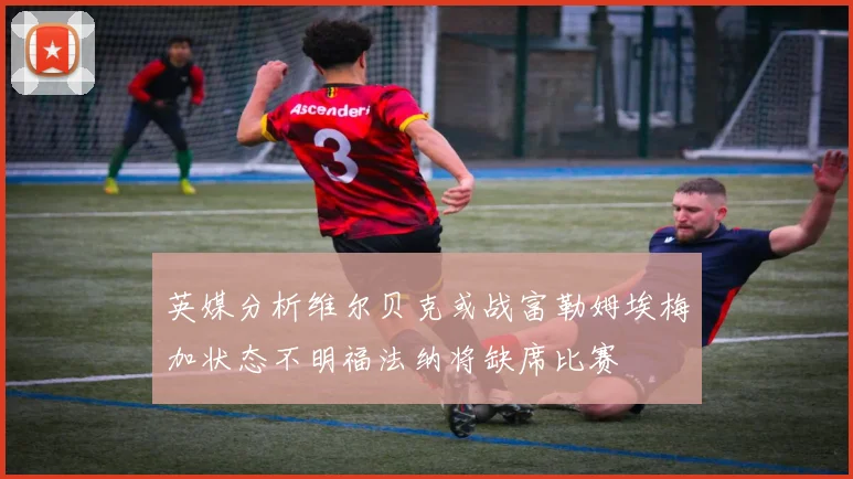 英媒分析维尔贝克或战富勒姆埃梅加状态不明福法纳将缺席比赛
